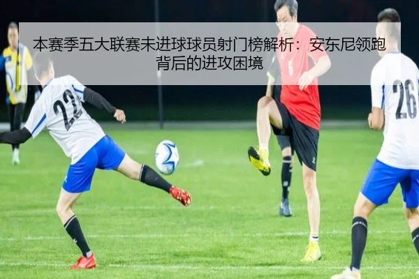 本赛季五大联赛未进球球员射门榜解析：安东尼领跑背后的进攻困境